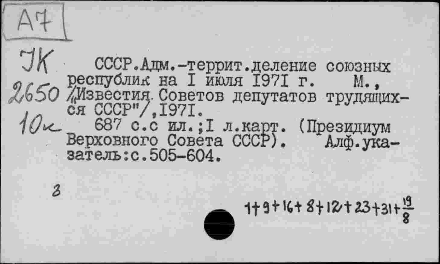 ﻿' Al I
J/f	СССР.Адм.—террит.деление союзных
( республик на I июля 1971 г. М., кЬО /Известия. Советов депутатов трудящих-j ся СССР”/,1971.
687 с.с ил.;1 л.карт. (Президиум Верховного Совета СССР). Алф. указатель: с. 505-604.
2>
